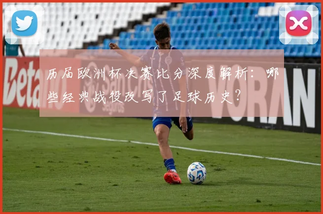 历届欧洲杯决赛比分深度解析：哪些经典战役改写了足球历史？