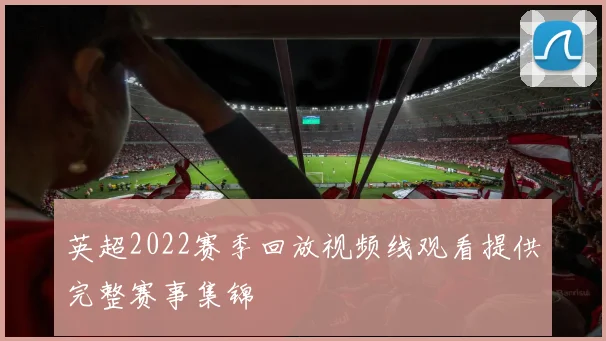 英超2022赛季回放视频线观看提供完整赛事集锦