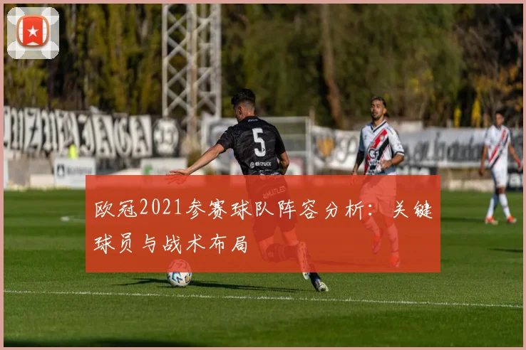 欧冠2021参赛球队阵容分析：关键球员与战术布局