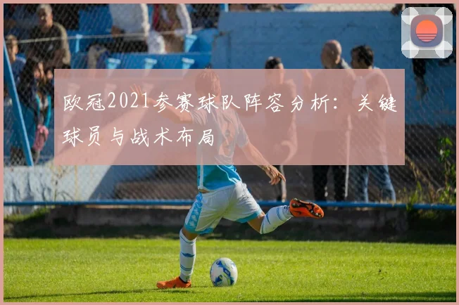 欧冠2021参赛球队阵容分析：关键球员与战术布局