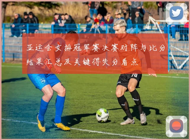 亚运会女排冠军赛决赛对阵与比分结果汇总及关键得失分看点